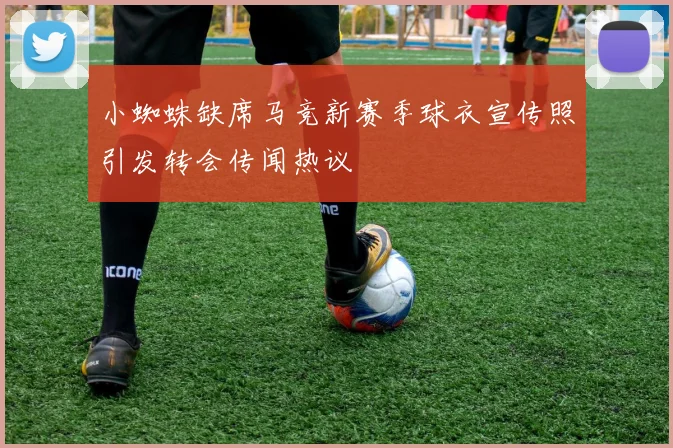小蜘蛛缺席马竞新赛季球衣宣传照引发转会传闻热议