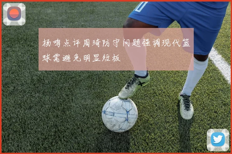 杨鸣点评周琦防守问题强调现代篮球需避免明显短板