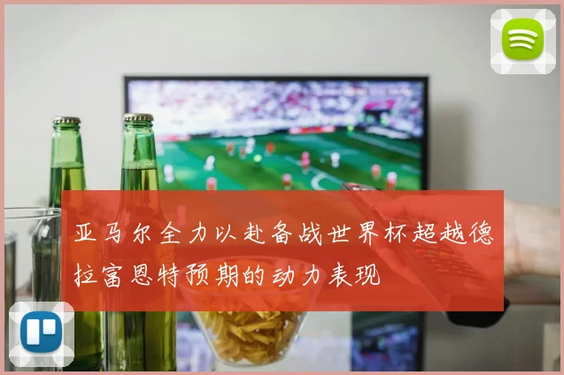 亚马尔全力以赴备战世界杯超越德拉富恩特预期的动力表现