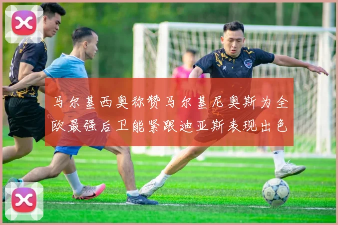 马尔基西奥称赞马尔基尼奥斯为全欧最强后卫能紧跟迪亚斯表现出色