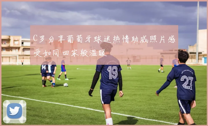 C罗分享葡萄牙球迷热情助威照片感受如同回家般温暖