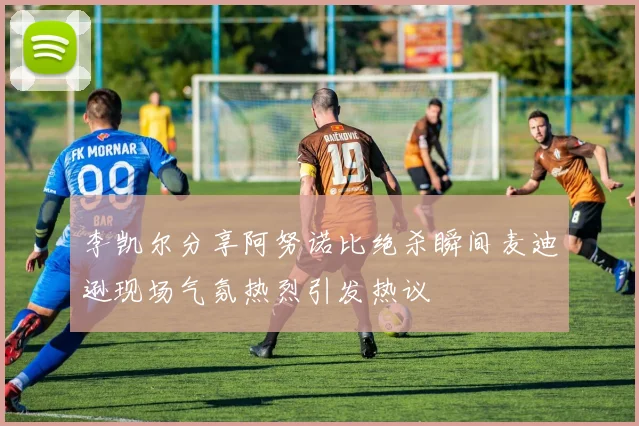李凯尔分享阿努诺比绝杀瞬间麦迪逊现场气氛热烈引发热议