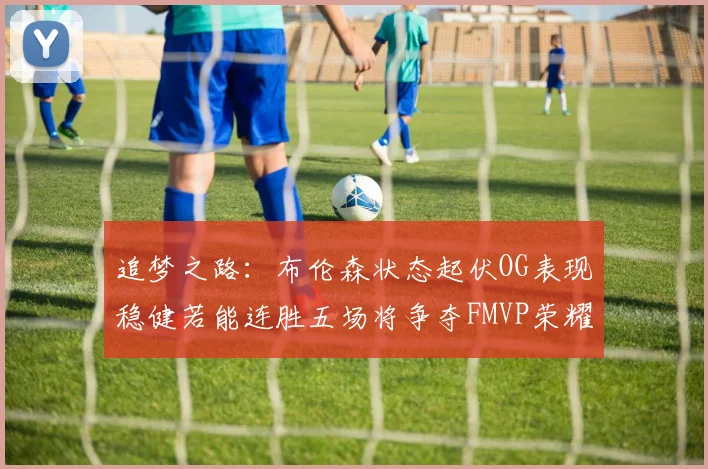 追梦之路：布伦森状态起伏OG表现稳健若能连胜五场将争夺FMVP荣耀