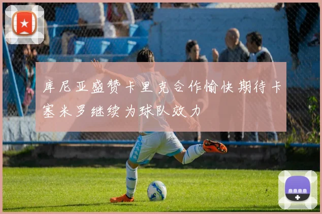 库尼亚盛赞卡里克合作愉快期待卡塞米罗继续为球队效力
