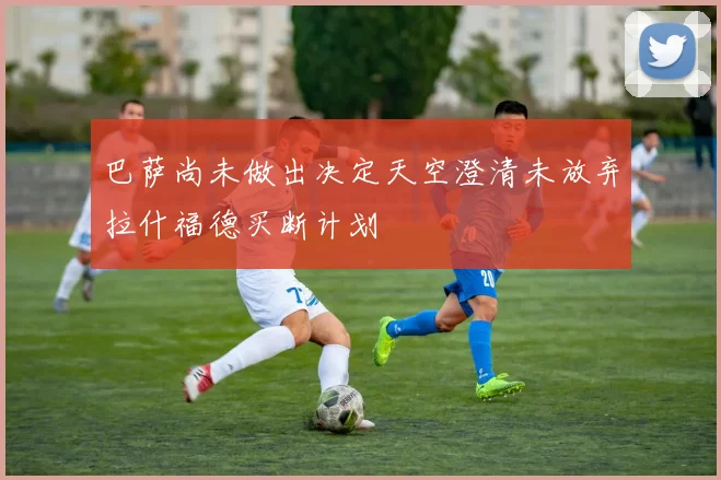 巴萨尚未做出决定天空澄清未放弃拉什福德买断计划