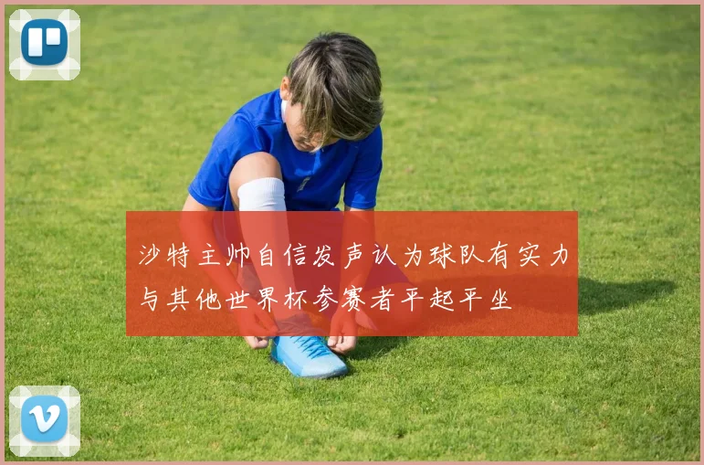 沙特主帅自信发声认为球队有实力与其他世界杯参赛者平起平坐