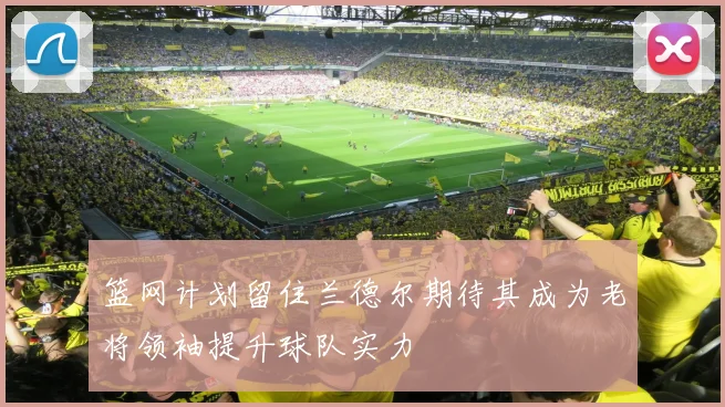篮网计划留住兰德尔期待其成为老将领袖提升球队实力