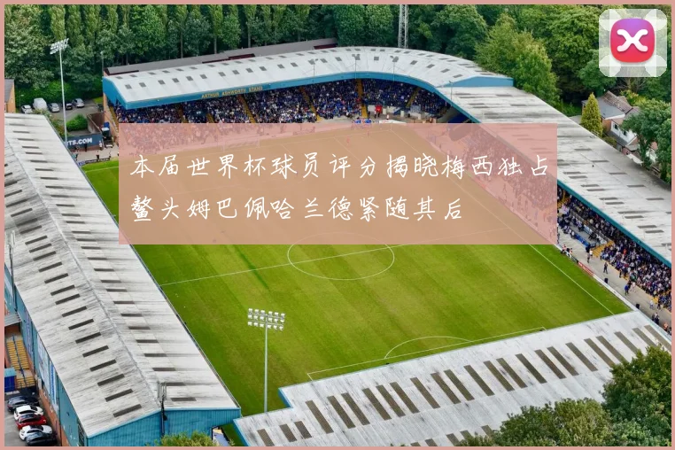 本届世界杯球员评分揭晓梅西独占鳌头姆巴佩哈兰德紧随其后
