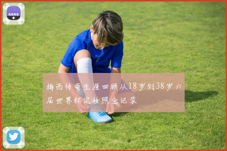 梅西传奇生涯回顾从18岁到38岁六届世界杯定妆照全记录
