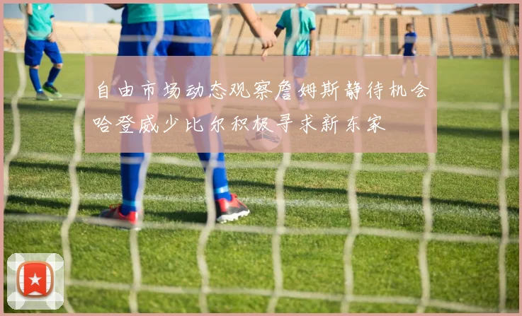 自由市场动态观察詹姆斯静待机会哈登威少比尔积极寻求新东家