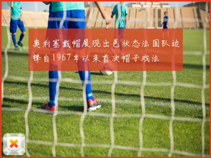 奥利塞戴帽展现出色状态法国队边锋自1967年以来首次帽子戏法