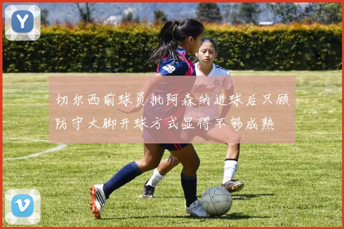 切尔西前球员批阿森纳进球后只顾防守大脚开球方式显得不够成熟