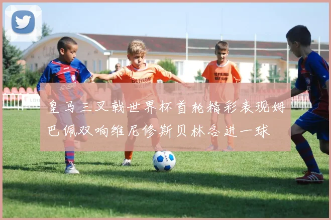 皇马三叉戟世界杯首轮精彩表现姆巴佩双响维尼修斯贝林各进一球