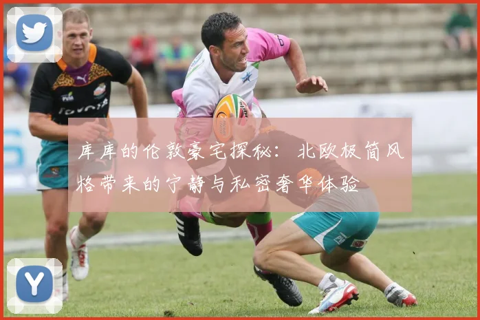 库库的伦敦豪宅探秘：北欧极简风格带来的宁静与私密奢华体验