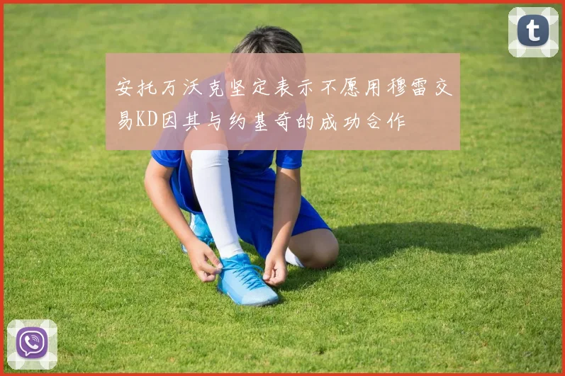 安托万沃克坚定表示不愿用穆雷交易KD因其与约基奇的成功合作