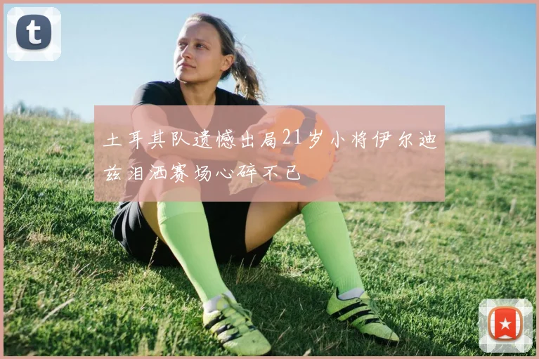 土耳其队遗憾出局21岁小将伊尔迪兹泪洒赛场心碎不已
