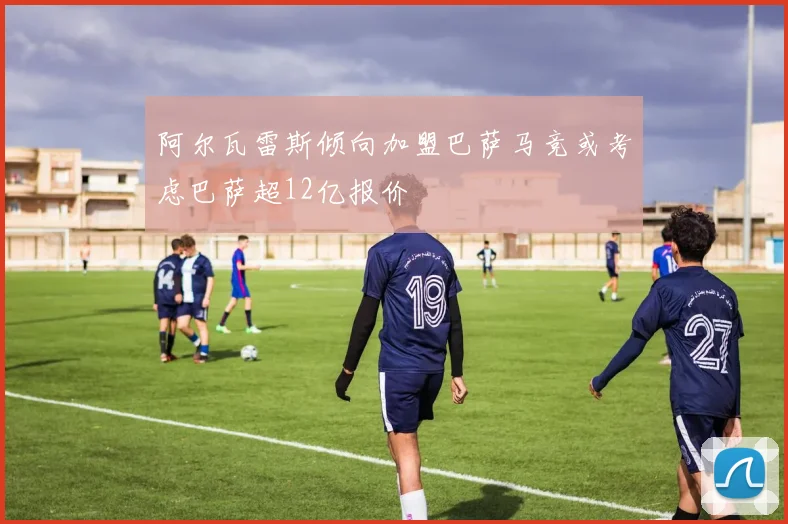 阿尔瓦雷斯倾向加盟巴萨马竞或考虑巴萨超12亿报价